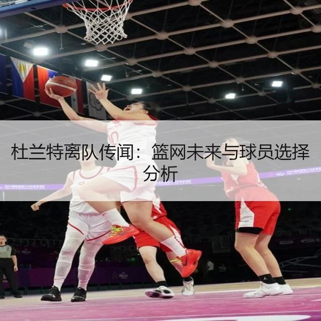 杜兰特离队传闻:篮网未来与球员选择分析