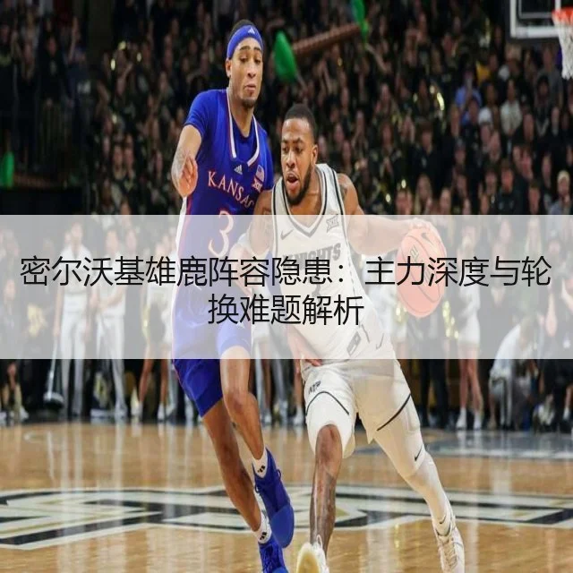密尔沃基雄鹿阵容隐患：主力深度与轮换难题解析