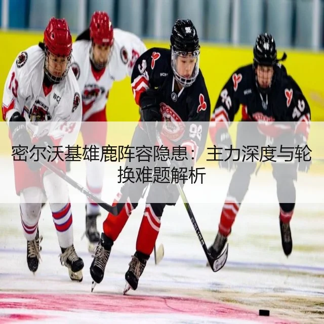 密尔沃基雄鹿阵容隐患：主力深度与轮换难题解析